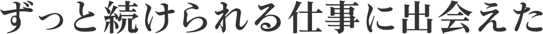 ずっと続けられる仕事に出会えた